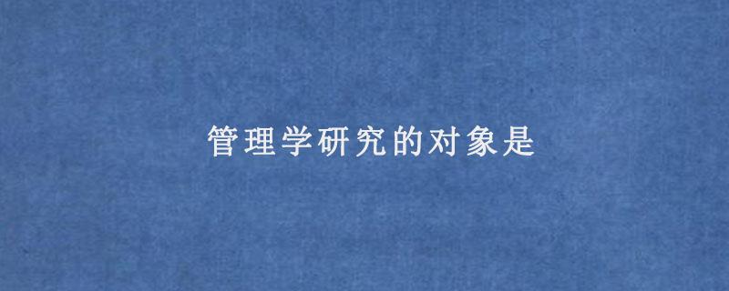 管理学的研究对象是什么 学类资讯